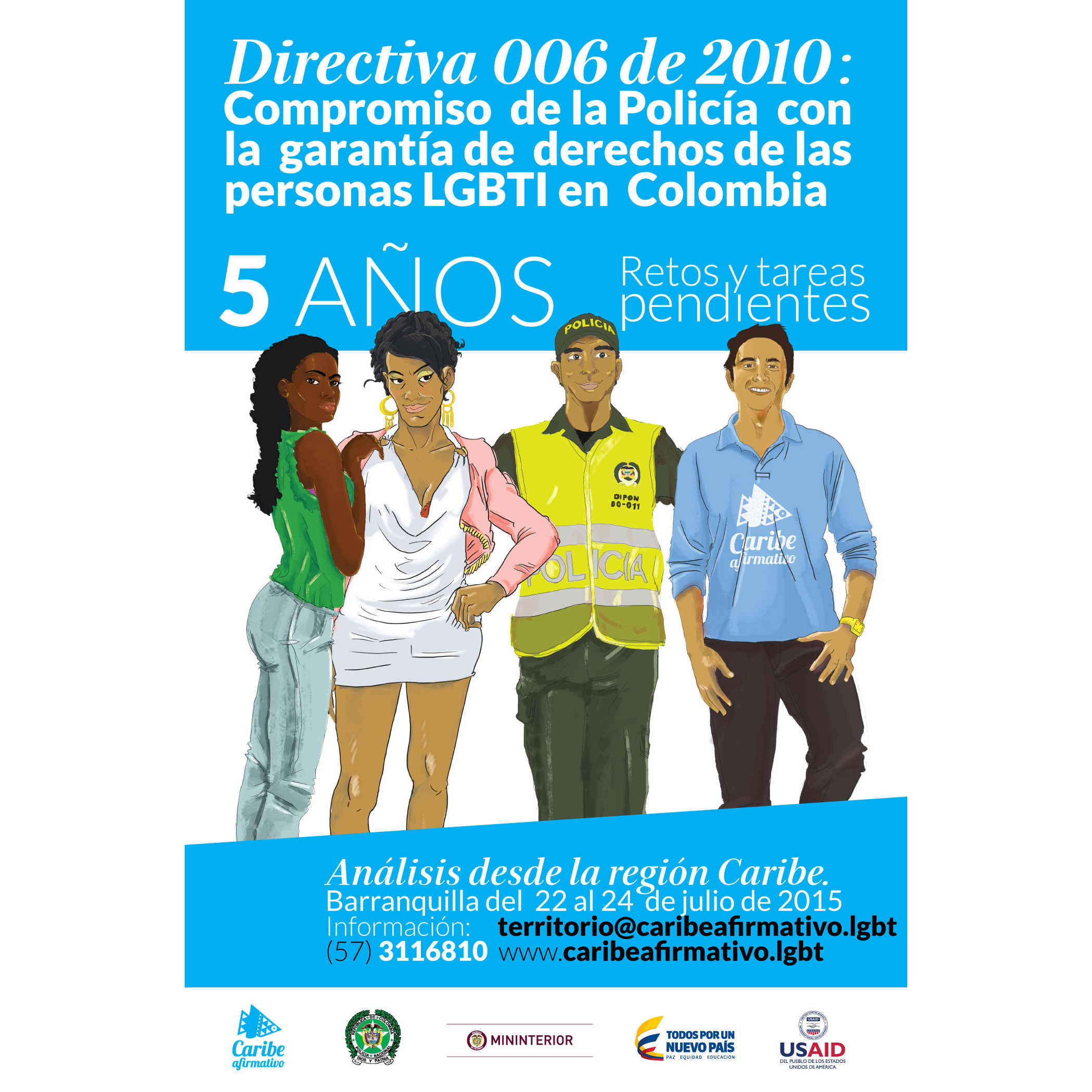 Directiva 006 de 2010: compromiso de la Policía con la garantía de derechos de las persona LGBTI en Colombia. 5 años - retos y tareas pendientes. Análisis desde la región Caribe. Barranquilla del 22 al 24 de julio de 2015. Información: territorio@caribeafirmativo.lgbt - (57) 3116810 - www.caribeafirmativo.lgbt - Corporación Caribe Afirmativo - Policía Nacional - Ministerio del Interior - Todos por un Nuevo País - USAID